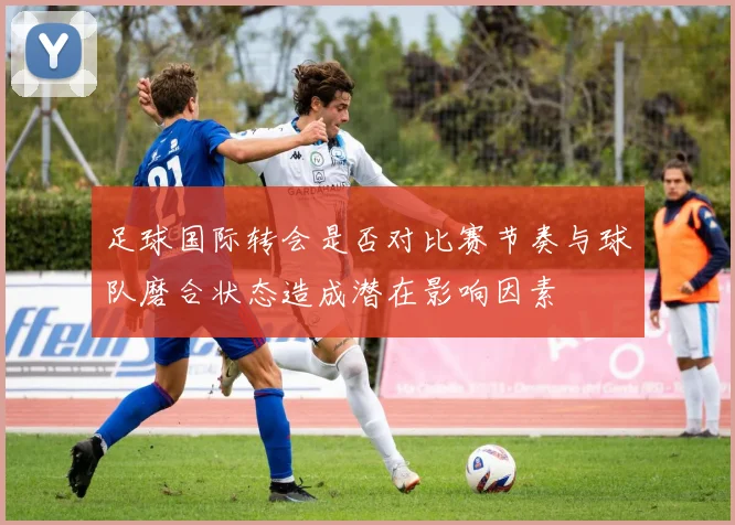足球国际转会是否对比赛节奏与球队磨合状态造成潜在影响因素