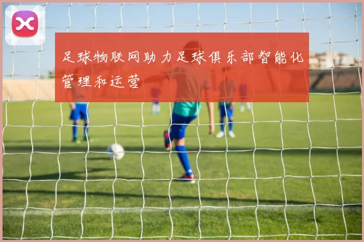 足球物联网助力足球俱乐部智能化管理和运营